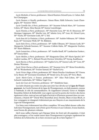 la fausse éducation nationale	

54

Lycée Michelet, à Vanves, professeurs : Marcel Kantzer, Gérard Lyon, A. Cahen, Rabbin Champagne.
Lycée Pasteur, à Neuilly, professeurs : Simon Blum, Edith Schwarts, Louis Champagne, Mme Suzanne Tiberi.
Lycée Camille Sée, à Paris, professeurs : Mme Suzanne Schuck-Marx, Mme Lucienne
Cahen, Mlle Marie-Aline Raynal, Mlle Jeanne Luxenberger.
Lycée Fénelon, à Paris, professeurs : Mlle Henriette Leey, Mme M.-H. Meyerzon, Mlle
Monique Lippmann, Mlle Marthe Leir, Mlle Juliette Lévy, Mlle Loer, M. Gérard Lyon,
Mme Fuchs, Mlle Germaine Lods, Mme J. Yeil.
Lycée Jean de La Fontaine, à Paris, professeurs : Mlle Andrée Fellmann, Mme Odette
Kaan, Mme Germaine Weill, Mlle Th. Bildstein.
Lycée Jules Ferry, à Paris, professeurs : Mlle Adèle Ullmann, Mme Simone Loeb, Mme
Marguerite Schwab-Sommer, Mme Suzanne Collette-Kahn, Mlle Marguerite Goelzer,
Mlle Marie Bildstein.
Lycée Lamartine, à Paris, professeurs : Mlle Amélie Rouff, Mlle Lambertine Funken ;
lle
M Emma Klein.
Lycée Molière, à Paris, professeurs : Mlle Marguerite Glotz, Mlle Marie Speckrl, Mme
Andrée Landau, Mme L. Bickard-Picard, Docteur Schreiber, Mlle Georg. Kauffmann.
Lycée Racine, à Paris, professeurs : Mme Sophie Lévy, Mlle Jeanne Lods, Mme Lion, Mlle
Denise Wurmser.
Lycée Victor Duruy, à Paris, professeurs : Mme Suzanne Lévy, Mme Reine Gorodetzky,
Mlle M. Wackenheim, Mlle Yvonne Samuel, Mme Rachel Lévy.
Lycée Victor-Hugo, à Paris, professeurs :Mme Marie Dreyfus-Litzelmann, Mme Emma
Lévy-Risser, Mlle Germaine Grumbach, Mlle Renée Lévy, M. Lyon, Mlle Fern. Blum.
Lycée Marie-Curie, à Sceaux, professeurs  Mme Alice Pick-Cohen, Mme Mad.
:
me
Schnerb-Liedschultz, M Hélène Vogel-Cru.
Lycée du Cours de Vincennes, professeur : Mme Madeleine Isaac.
Les Juifs n’étaient pas restés non plus sans jeter leur dévolu sur la Ligue de l’Enseignement. Au Cercle Parisien de la Ligue de l’Enseignement, ces Juifs jouaient, comme
à l’habitude, le rôle de commanditaires. Ils s’appelaient Léonard, Victor et Adolphe
Rosenthal, Robert de Rothschild. Leur argent ouvrait les portes du Cercle à des Juives
également riches, mais qu’une soif égale d’activité et d’honneur poussait dans ces commissions, c’étaient Mmes David Weil, Rosenthal, Javal, Dreyfus, Blum et Jean Bloch, et
leur compagnie ne répugnait évidemment pas aux Maçons et aux maçonnisants de la
Ligue de l’Enseignement.
Ces listes sont évidemment loin d’être complètes. S’il nous fallait dresser celles des
Juifs dans l’Enseignement, tant à Paris qu’en Province et aux Colonies, il nous faudrait,
nous l’avons dit, plusieurs volumes.
Qu’il nous suffise d’ajouter qu’à l’époque bénie du front juif, dit populaire, il était
plus avantageux, si l’on voulait entrer dans l’Enseignement et grimper rapidement les
échelons de la hiérarchie, de se faire circoncire que de se faire baptiser ! ! !

 