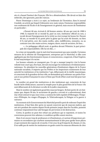 la fausse éducation nationale	

56

sée et a faussé l’instinct des Français. Elle les a dénationalisés. Elle devait en faire des
imbéciles, des ignorants, puis des vaincus.
Pierre Dominique a écrit à ce sujet, au lendemain de l’Armistice, dans le journal
Candide, un article par lequel il démontre avec juste raison, l’immense responsabilité,
non seulement de l’école et de l’enseignement en général, mais encore de l’instituteur
en particulier :
« Durant 40 ans, écrivait-il, 40 bonnes années, 40 ans qui vont de 1900 à
1940, la majorité de ce monde-là, payé ou non, instituteur officiel ou non, a
reculé devant l’enseignement de la vérité ou s’est trompé de bonne foi. Durant
40 ans, ce monde-là n’a point pétri la glaise qui lui avait été donnée, ou bien
il l’a mal pétrie, avec des mains molles, sales, indifférentes, ennuyées, ou au
contraire avec des mains actives, maigres, dures, mais de sectaires, de fous...
« ...Le pédagogue officiel avait, et gardera devant l’Histoire, la part principale des responsabilités. Elle lui est dûe... »
Le crime est inexpiable, mais le mal n’est heureusement pas sans remède. Certaines
mesures de la réforme de l’Enseignement, entreprises par le Maréchal, si elles sont
appliquées par des fonctionnaires loyaux et consciencieux, couperont, il faut l’espérer,
le mal maçonnique à la racine.
Les bonnes volontés ne manquent pas. Ce qui a manqué jusqu’ici c’est la bonne
volonté tout court qui, d’en haut, devrait encourager les instituteurs révolutionnairesnationaux. En attendant les nouvelles générations d’instituteurs dignes de la France
nationale-socialiste, il importe que les Préfets et les Inspecteurs soutiennent de leur
autorité les instituteurs et les institutrice ? qui, débarrassés de la tutelle maçonnique,
et conscients de la grandeur de leur rôle, ne demandent qu’à redonner aux petits Français et aux petites Françaises le cœur et l’âme que l’école d’hier avait tout fait pour tuer
en eux.
Le nombre est grand des institutrices et des instituteurs qui, conscients de leur
lourde tâche d’éducateurs, sauront la remplir pour le plus grand bien de la France s’ils
sont débarrassés de la dictature occulte de la judéo-maçonnerie.
Mais le nombre est également grand des mauvais bergers. Ils font partie de cet étatmajor que, depuis 50 ans, le sectarisme de gauche a recruté et a subventionné, dont
Zay s’était entouré et qui, tour à tour, a soutenu les Juifs expulsés d’Allemagne, l’Empereur d’Ethiopie, les rouges d’Espagne, la Tchécoslovaquie, la Pologne et la guerre à
outrance.
Au moment où le Gouvernement du Maréchal prend le parti de redresser l’esprit des
instituteurs, il faut bien dire qu’on ne saurait concevoir que de mauvais maîtres, qui
ont sévi pendant des années depuis l’école primaire jusque dans les Facultés, puissent
continuer impunément leur sale besogne de perversion et de destruction.
Certes, le pardon ne peut être refusé aux pêcheurs qui se repentent, et toutes les
conversions peuvent être admises, à condition qu’elles soient sincères.
Mais il est encore trop de professeurs et d’instituteurs, et surtout d’inspecteurs primaires ou secondaires qui courbent momentanément la tête pour garder leurs places
et qui ruminent des espoirs de revanche. C’est ceux-là qu’il importe de chasser, et vite,
Il ne suffit pas de mettre les instituteurs en garde contre les mauvais éléments de chez

 
