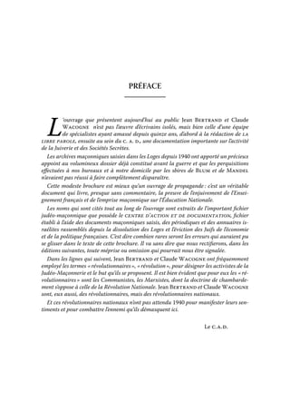 PRÉFACE

L

‘ouvrage que présentent aujourd’hui au public Jean Bertrand et Claude
Wacogne n’est pas l’œuvre d’écrivains isolés, mais bien celle d’une équipe
de spécialistes ayant amassé depuis quinze ans, d’abord à la rédaction de la
libre parole, ensuite au sein du c. a. d., une documentation importante sur l’activité
de la Juiverie et des Sociétés Secrètes.
Les archives maçonniques saisies dans les Loges depuis 1940 ont apporté un précieux
appoint au volumineux dossier déjà constitué avant la guerre et que les perquisitions
effectuées à nos bureaux et à notre domicile par les sbires de Blum et de Mandel
n’avaient pas réussi à faire complètement disparaître.
Cette modeste brochure est mieux qu’un ouvrage de propagande : c’est un véritable
document qui livre, presque sans commentaire, la preuve de l’enjuivement de l’Enseignement français et de l’emprise maçonnique sur l’Éducation Nationale.
Les noms qui sont cités tout au long de l’ouvrage sont extraits de l’important fichier
judéo-maçonnique que possède le centre d’action et de documentation, fichier
établi à l’aide des documents maçonniques saisis, des périodiques et des annuaires israélites rassemblés depuis la dissolution des Loges et l’éviction des Juifs de l’économie
et de la politique françaises. C’est dire combien rares seront les erreurs qui auraient pu
se glisser dans le texte de cette brochure. Il va sans dire que nous rectifierons, dans les
éditions suivantes, toute méprise ou omission qui pourrait nous être signalée.
Dans les lignes qui suivent, Jean Bertrand et Claude Wacogne ont fréquemment
employé les termes « révolutionnaires », « révolution », pour désigner les activistes de la
Judéo-Maçonnerie et le but qu’ils se proposent. Il est bien évident que pour eux les « révolutionnaires » sont les Communistes, les Marxistes, dont la doctrine de chambardement s’oppose à celle de la Révolution Nationale. Jean Bertrand et Claude Wacogne
sont, eux aussi, des révolutionnaires, mais des révolutionnaires nationaux.
Et ces révolutionnaires nationaux n’ont pas attendu 1940 pour manifester leurs sentiments et pour combattre l’ennemi qu’ils démasquent ici.
Le c. a. d.

 