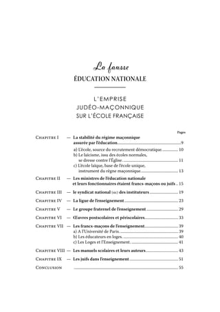 La fausse
ÉDUCATION NATIONALE
L’EMPRISE
JUDÉO-MAÇONNIQUE
SUR L’ÉCOLE FRANÇAISE
Pages

Chapitre I	—  stabilité du régime maçonnique
La
			 assurée par l’éducation................................................................9

	a) L’école, source du recrutement démocratique................. 10
	b) Le laïcisme, issu des écoles normales,
		 se dresse contre l’Église........................................................ 11
	c) L’école laïque, base de l’école unique,
		 instrument du règne maçonnique...................................... 13
Chapitre II	
	

—	  Les ministres de l’éducation nationale
et leurs fonctionnaires étaient francs-maçons ou juifs... 15

Chapitre III	—  syndicat national (sic) des instituteurs............................. 19
le
Chapitre IV	—  ligue de l’enseignement...................................................... 23
La
Chapitre V	—  groupe fraternel de l’enseignement................................ 29
Le
Chapitre VI	— 
Œuvres postscolaires et périscolaires.................................. 33
Chapitre VII	—  francs-maçons de l’enseignement.................................. 39
Les
	a) A l’Université de Paris........................................................... 39
	
b) Les éducateurs en loges........................................................ 40
	c) Les Loges et l’Enseignement................................................ 41
Chapitre VIII	—  Les manuels scolaires et leurs auteurs................................. 43
Chapitre IX	—  juifs dans l’enseignement................................................. 51
Les
Conclusion	 	

........................................................................................................ 55

 