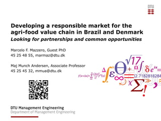 Developing a responsible market for the
agri-food value chain in Brazil and Denmark
Looking for partnerships and common opportunities
Marcelo F. Mazzero, Guest PhD
45 25 48 55, marmaz@dtu.dk
Maj Munch Andersen, Associate Professor
45 25 45 32, mmua@dtu.dk
 
