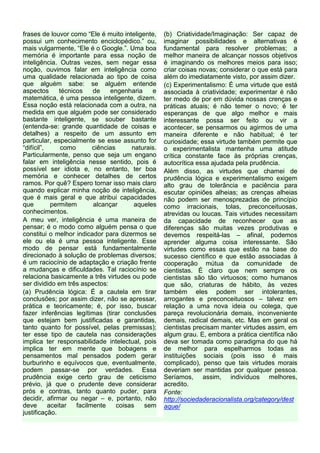 frases de louvor como “Ele é muito inteligente,      (b) Criatividade/Imaginação: Ser capaz de
possui um conhecimento enciclopédico.” ou,           imaginar possibilidades e alternativas é
mais vulgarmente, “Ele é o Google.”. Uma boa         fundamental para resolver problemas; a
memória é importante para essa noção de              melhor maneira de alcançar nossos objetivos
inteligência. Outras vezes, sem negar essa           é imaginando os melhores meios para isso;
noção, ouvimos falar em inteligência como            criar coisas novas; considerar o que está para
uma qualidade relacionada ao tipo de coisa           além do imediatamente visto, por assim dizer.
que alguém sabe: se alguém entende                   (c) Experimentalismo: É uma virtude que está
aspectos       técnicos    de    engenharia     e    associada à criatividade; experimentar é não
matemática, é uma pessoa inteligente, dizem.         ter medo de por em dúvida nossas crenças e
Essa noção está relacionada com a outra, na          práticas atuais; é não temer o novo; é ter
medida em que alguém pode ser considerado            esperanças de que algo melhor e mais
bastante inteligente, se souber bastante             interessante possa ser feito ou vir a
(entenda-se: grande quantidade de coisas e           acontecer, se pensarmos ou agirmos de uma
detalhes) a respeito de um assunto em                maneira diferente e não habitual; é ter
particular, especialmente se esse assunto for        curiosidade; essa virtude também permite que
“difícil”,      como       ciências      naturais.   o experimentalista mantenha uma atitude
Particularmente, penso que seja um engano            crítica constante face às próprias crenças,
falar em inteligência nesse sentido, pois é          autocrítica essa ajudada pela prudência.
possível ser idiota e, no entanto, ter boa           Além disso, as virtudes que chamei de
memória e conhecer detalhes de certos                prudência lógica e experimentalismo exigem
ramos. Por quê? Espero tornar isso mais claro        alto grau de tolerância e paciência para
quando explicar minha noção de inteligência,         escutar opiniões alheias; as crenças alheias
que é mais geral e que atribui capacidades           não podem ser menosprezadas de princípio
que         permitem       alcançar       aqueles    como irracionais, tolas, preconceituosas,
conhecimentos.                                       atrevidas ou loucas. Tais virtudes necessitam
A meu ver, inteligência é uma maneira de             da capacidade de reconhecer que as
pensar; é o modo como alguém pensa o que             diferenças são muitas vezes produtivas e
constitui o melhor indicador para dizermos se        devemos respeitá-las – afinal, podemos
ele ou ela é uma pessoa inteligente. Esse            aprender alguma coisa interessante. São
modo de pensar está fundamentalmente                 virtudes como essas que estão na base do
direcionado à solução de problemas diversos;         sucesso científico e que estão associadas à
é um raciocínio de adaptação e criação frente        cooperação mútua da comunidade de
a mudanças e dificuldades. Tal raciocínio se         cientistas. É claro que nem sempre os
relaciona basicamente a três virtudes ou pode        cientistas são tão virtuosos; como humanos
ser dividido em três aspectos:                       que são, criaturas de hábito, às vezes
(a) Prudência lógica: É a cautela em tirar           também eles podem ser intolerantes,
conclusões; por assim dizer, não se apressar,        arrogantes e preconceituosos – talvez em
prática e teoricamente; é, por isso, buscar          relação a uma nova ideia ou colega, que
fazer inferências legítimas (tirar conclusões        pareça revolucionária demais, inconveniente
que estejam bem justificadas e garantidas,           demais, radical demais, etc. Mas em geral os
tanto quanto for possível, pelas premissas);         cientistas precisam manter virtudes assim, em
ter esse tipo de cautela nas considerações           algum grau. E, embora a prática científica não
implica ter responsabilidade intelectual, pois       deva ser tomada como paradigma do que há
implica ter em mente que bobagens e                  de melhor para espelharmos todas as
pensamentos mal pensados podem gerar                 instituições sociais (pois isso é mais
burburinho e equívocos que, eventualmente,           complicado), penso que tais virtudes morais
podem passar-se por verdades. Essa                   deveriam ser mantidas por qualquer pessoa.
prudência exige certo grau de ceticismo              Seríamos, assim, indivíduos melhores,
prévio, já que o prudente deve considerar            acredito.
prós e contras, tanto quanto puder, para             Fonte:
decidir, afirmar ou negar – e, portanto, não         http://sociedaderacionalista.org/category/dest
deve       aceitar   facilmente     coisas   sem     aque/
justificação.
 
