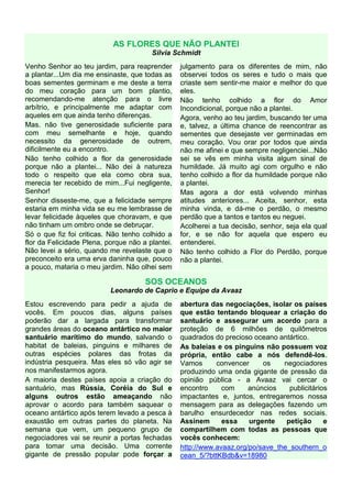 AS FLORES QUE NÃO PLANTEI
                                        Silvia Schmidt
Venho Senhor ao teu jardim, para reaprender           julgamento para os diferentes de mim, não
a plantar...Um dia me ensinaste, que todas as         observei todos os seres e tudo o mais que
boas sementes germinam e me deste a terra             criaste sem sentir-me maior e melhor do que
do meu coração para um bom plantio,                   eles.
recomendando-me atenção para o livre                  Não tenho colhido a flor do Amor
arbítrio, e principalmente me adaptar com             Incondicional, porque não a plantei.
aqueles em que ainda tenho diferenças.                Agora, venho ao teu jardim, buscando ter uma
Mas. não tive generosidade suficiente para            e, talvez, a última chance de reencontrar as
com meu semelhante e hoje, quando                     sementes que desejaste ver germinadas em
necessito da generosidade de outrem,                  meu coração. Vou orar por todos que ainda
dificilmente eu a encontro.                           não me afinei e que sempre negligenciei...Não
Não tenho colhido a flor da generosidade              sei se vês em minha visita algum sinal de
porque não a plantei... Não dei à natureza            humildade. Já muito agi com orgulho e não
todo o respeito que ela como obra sua,                tenho colhido a flor da humildade porque não
merecia ter recebido de mim...Fui negligente,         a plantei.
Senhor!                                               Mas agora a dor está volvendo minhas
Senhor disseste-me, que a felicidade sempre           atitudes anteriores... Aceita, senhor, esta
estaria em minha vida se eu me lembrasse de           minha vinda, e dá-me o perdão, o mesmo
levar felicidade àqueles que choravam, e que          perdão que a tantos e tantos eu neguei.
não tinham um ombro onde se debruçar.                 Acolherei a tua decisão, senhor, seja ela qual
Só o que fiz foi criticas. Não tenho colhido a        for, e se não for aquela que espero eu
flor da Felicidade Plena, porque não a plantei.       entenderei.
Não levei a sério, quando me revelaste que o          Não tenho colhido a Flor do Perdão, porque
preconceito era uma erva daninha que, pouco           não a plantei.
a pouco, mataria o meu jardim. Não olhei sem

                                      SOS OCEANOS
                           Leonardo de Caprio e Equipe da Avaaz
                                                  .
Estou escrevendo para pedir a ajuda de                abertura das negociações, isolar os países
vocês. Em poucos dias, alguns países                  que estão tentando bloquear a criação do
poderão dar a largada para transformar                santuário e assegurar um acordo para a
grandes áreas do oceano antártico no maior            proteção de 6 milhões de quilômetros
santuário marítimo do mundo, salvando o               quadrados do precioso oceano antártico.
habitat de baleias, pinguins e milhares de            As baleias e os pinguins não possuem voz
outras espécies polares das frotas da                 própria, então cabe a nós defendê-los.
indústria pesqueira. Mas eles só vão agir se          Vamos      convencer     os    negociadores
nos manifestarmos agora.                              produzindo uma onda gigante de pressão da
A maioria destes países apoia a criação do            opinião pública - a Avaaz vai cercar o
santuário, mas Rússia, Coréia do Sul e                encontro     com     anúncios    publicitários
alguns outros estão ameaçando não                     impactantes e, juntos, entregaremos nossa
aprovar o acordo para também saquear o                mensagem para as delegações fazendo um
oceano antártico após terem levado a pesca à          barulho ensurdecedor nas redes sociais.
exaustão em outras partes do planeta. Na              Assinem      essa    urgente    petição      e
semana que vem, um pequeno grupo de                   compartilhem com todas as pessoas que
negociadores vai se reunir a portas fechadas          vocês conhecem:
para tomar uma decisão. Uma corrente                  http://www.avaaz.org/po/save_the_southern_o
gigante de pressão popular pode forçar a              cean_5/?bttKBdb&v=18980
 