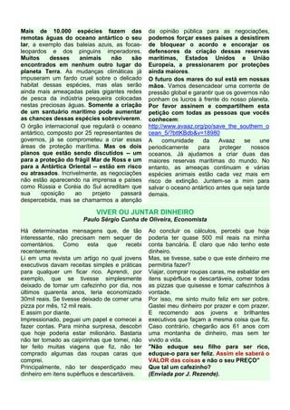 Mais de 10.000 espécies fazem das                da opinião pública para as negociações,
remotas águas do oceano antártico o seu          podemos forçar esses países a desistirem
lar, a exemplo das baleias azuis, as focas-      de bloquear o acordo e encorajar os
leopardos e dos pinguins imperadores.            defensores da criação dessas reservas
Muitos      desses   animais      não    são     marítimas, Estados Unidos e União
encontrados em nenhum outro lugar do             Europeia, a pressionarem por proteções
planeta Terra. As mudanças climáticas já         ainda maiores.
impuseram um fardo cruel sobre o delicado        O futuro dos mares do sul está em nossas
habitat dessas espécies, mas elas serão          mãos. Vamos desencadear uma corrente de
ainda mais ameaçadas pelas gigantes redes        pressão global e garantir que os governos não
de pesca da indústria pesqueira colocadas        ponham os lucros à frente do nosso planeta.
nestas preciosas águas. Somente a criação        Por favor assinem e compartilhem esta
de um santuário marítimo pode aumentar           petição com todas as pessoas que vocês
as chances dessas espécies sobreviverem.         conhecem:
O órgão internacional que regulará o oceano      http://www.avaaz.org/po/save_the_southern_o
antártico, composto por 25 representantes de     cean_5/?bttKBdb&v=18980
governos, já se comprometeu a criar essas        A     comunidade    da     Avaaz     se    une
áreas de proteção marítima. Mas os dois          periodicamente     para     proteger    nossos
planos que estão sendo discutidos -- um          oceanos. Já ajudamos a criar duas das
para a proteção do frágil Mar de Ross e um       maiores reservas marítimas do mundo. No
para a Antártica Oriental -- estão em risco      entanto, as ameaças continuam e várias
ou atrasados. Incrivelmente, as negociações      espécies animais estão cada vez mais em
não estão aparecendo na imprensa e países        risco de extinção. Juntem-se a mim para
como Rússia e Coréia do Sul acreditam que        salvar o oceano antártico antes que seja tarde
sua     oposição    ao    projeto    passará     demais.
despercebida, mas se chamarmos a atenção

                            VIVER OU JUNTAR DINHEIRO
                       Paulo Sérgio Cunha de Oliveira, Economista
Há determinadas mensagens que, de tão            Ao concluir os cálculos, percebi que hoje
interessante, não precisam nem sequer de         poderia ter quase 500 mil reais na minha
comentários. Como esta           que    recebi   conta bancária. É claro que não tenho este
recentemente.                                    dinheiro.
Li em uma revista um artigo no qual jovens       Mas, se tivesse, sabe o que este dinheiro me
executivos davam receitas simples e práticas     permitiria fazer?
para qualquer um ficar rico. Aprendi, por        Viajar, comprar roupas caras, me esbaldar em
exemplo, que se tivesse simplesmente             itens supérfluos e descartáveis, comer todas
deixado de tomar um cafezinho por dia, nos       as pizzas que quisesse e tomar cafezinhos à
últimos quarenta anos, teria economizado         vontade.
30mil reais. Se tivesse deixado de comer uma     Por isso, me sinto muito feliz em ser pobre.
pizza por mês, 12 mil reais.                     Gastei meu dinheiro por prazer e com prazer.
E assim por diante.                              E recomendo aos jovens e brilhantes
Impressionado, peguei um papel e comecei a       executivos que façam a mesma coisa que fiz.
fazer contas. Para minha surpresa, descobri      Caso contrário, chegarão aos 61 anos com
que hoje poderia estar milionário. Bastaria      uma montanha de dinheiro, mas sem ter
não ter tomado as caipirinhas que tomei, não     vivido a vida.
ter feito muitas viagens que fiz, não ter        "Não eduque seu filho para ser rico,
comprado algumas das roupas caras que            eduque-o para ser feliz. Assim ele saberá o
comprei.                                         VALOR das coisas e não o seu PREÇO"
Principalmente, não ter desperdiçado meu         Que tal um cafezinho?
dinheiro em itens supérfluos e descartáveis.     (Enviada por J. Rezende).
 