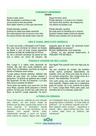 O MUNDO É UM MOINHO
                                            Cartola
Ainda é cedo, amor                                    Ouça-me bem, amor
Mal começaste a conhecer a vida                       Preste atenção, o mundo é um moinho
Já anuncias a hora de partida                         Vai triturar teus sonhos, tão mesquinho.
Sem saber mesmo o rumo que irás tomar                 Vai reduzir as ilusões a pó

Preste atenção, querida                               Preste atenção, querida
Embora eu saiba que estás resolvida                   De cada amor tu herdarás só o cinismo
Em cada esquina cai um pouco a tua vida               Quando notares estás à beira do abismo
Em pouco tempo não serás mais o que és                Abismo que cavaste com os teus pés


                         NÃO É PIADA, MAS FATO VERÍDICO
                                                  .
É o que nos conta, o Advogado Lício Fontes:           pergunta para as duas:- As senhoras foram
Em uma Vara Criminal no interior do Estado            ARROLADAS no processo?
da Bahia, o Juiz vê duas moças esperando              No que, rapidamente, uma responde:
sentadas na Sala de Audiências do Fórum.              - Doutor, eu sou apenas testemunha. A
Ao ver o primeiro processo da pauta do dia,           "ROLADA" FOI SÓ NELA..
que é sobre um crime de estupro, ele                  .

                         PIADAS E CAUSOS DE SEU LUNGA
Seu Lunga é o cabra mais ignorante do                 Que legal! Pois quando tiver ruim diga que eu
mundo. Ele não tem muita paciência com                paro."
nada. Aqui no Nordeste, sua fama se espalha           "No seu comércio de sucata, ele também
devido a histórias como essas:                        vende outros produtos dependendo da
"Lunga estava tirando goteiras, defeitos das          ocasião. Uma vez tinha uma saca de arroz e
telhas de sua casa, um curioso passou e               um romeiro perguntou: Seu Lunga como tá o
perguntou: Tá tirando as goteiras seu Lunga?          arroz?...Ele respondeu: Tá cru!!!!!!"
Ele responde: Tô não, tô é fazendo - e ai saiu        "Um outro parou pra comprar uns ovos que
feito louco a quebrar as telhas."                     tinha exposto. Pegava cada ovo e balançava
"Uma certa vez dando uma surra em um dos              perto do ouvido, um a um, quando lá ia pelos
seus filhos, quando ainda pequeno o menino            6, 7 ovos, Lunga disse: Pare, pare, pare, que
gritava: Tá bom pai, tá bom pai, pelo amor de         chocalho tem é no mercado, pode sair."
deus, tá bom!!!!! Lunga responde: Tá bom?

                                  A PIADA DA SEMANA
Numa noite escura, voltando de uma carreata           um investigador bate a sua porta e faz várias
pelo interior, um dos ônibus, lotado de               perguntas sobre o acidente. - E onde estão os
políticos sai da pista, capota duas vezes e cai       políticos? - Eu os enterrei naquela cova ali! -
numa fazenda. O fazendeiro acorda                     Mas estavam todos mortos? - espanta-se o
assustado e vai ver o que aconteceu. Ao se            policial. - Bem... alguns diziam que não... mas
deparar     com      aquela    terrível  visão,       o senhor sabe como os políticos são
rapidamente começa a cavar um buraco,                 mentirosos!
onde enterra os corpos. Alguns dias depois,

                                           oOo
                                Acessar: www.r2cpress.com.br
 