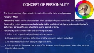 CONCEPT OF PERSONALITY
• The literal meaning of personality is derived from the Latin word persona.
• Persona= Mask
• Personality Refers to our characteristic ways of responding to individuals and situations.
• Personality refers to unique and relatively stable qualities that characterize an individual’s
behaviour across different situations over a period of time.
• Personality is characterised by the following features:
1. It has both physical and psychological components.
2. Its expression in terms of behaviour is fairly unique in a given individual.
3. Its main features do not easily change with time.
4. It is dynamic in the sense that some of its features may change due to internal or external
situational demands.
 
