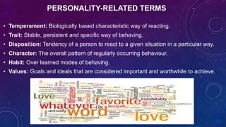 PERSONALITY-RELATED TERMS
• Temperament: Biologically based characteristic way of reacting.
• Trait: Stable, persistent and specific way of behaving.
• Disposition: Tendency of a person to react to a given situation in a particular way.
• Character: The overall pattern of regularly occurring behaviour.
• Habit: Over learned modes of behaving.
• Values: Goals and ideals that are considered important and worthwhile to achieve.
 