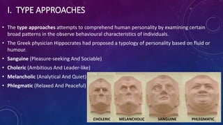I. TYPE APPROACHES
• The type approaches attempts to comprehend human personality by examining certain
broad patterns in the observe behavioural characteristics of individuals.
• The Greek physician Hippocrates had proposed a typology of personality based on fluid or
humour.
• Sanguine (Pleasure-seeking And Sociable)
• Choleric (Ambitious And Leader-like)
• Melancholic (Analytical And Quiet)
• Phlegmatic (Relaxed And Peaceful)
CHOLERIC MELANCHOLIC SANGUINE PHLEGMATIC
 