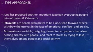 I. TYPE APPROACHES
• Jung has proposed another important typology by grouping people
into Introverts & Extraverts.
• Introverts are people who prefer to be alone, tend to avoid others,
withdraw themselves in the face of emotional conflicts, and are shy.
• Extraverts are sociable, outgoing, drawn to occupations that allow
dealing directly with people, and react to stress by trying to lose
themselves among people and social activity.
 