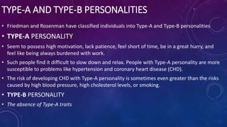 TYPE-A AND TYPE-B PERSONALITIES
• Friedman and Rosenman have classified individuals into Type-A and Type-B personalities
• TYPE-A PERSONALITY
• Seem to possess high motivation, lack patience, feel short of time, be in a great hurry, and
feel like being always burdened with work.
• Such people find it difficult to slow down and relax. People with Type-A personality are more
susceptible to problems like hypertension and coronary heart disease (CHD).
• The risk of developing CHD with Type-A personality is sometimes even greater than the risks
caused by high blood pressure, high cholesterol levels, or smoking.
• TYPE-B PERSONALITY
• The absence of Type-A traits
 