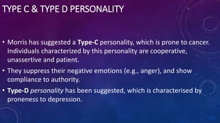 TYPE C & TYPE D PERSONALITY
• Morris has suggested a Type-C personality, which is prone to cancer.
Individuals characterized by this personality are cooperative,
unassertive and patient.
• They suppress their negative emotions (e.g., anger), and show
compliance to authority.
• Type-D personality has been suggested, which is characterised by
proneness to depression.
 