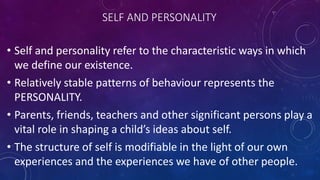 SELF AND PERSONALITY
• Self and personality refer to the characteristic ways in which
we define our existence.
• Relatively stable patterns of behaviour represents the
PERSONALITY.
• Parents, friends, teachers and other significant persons play a
vital role in shaping a child’s ideas about self.
• The structure of self is modifiable in the light of our own
experiences and the experiences we have of other people.
 