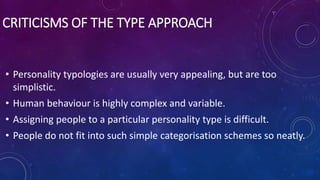 CRITICISMS OF THE TYPE APPROACH
• Personality typologies are usually very appealing, but are too
simplistic.
• Human behaviour is highly complex and variable.
• Assigning people to a particular personality type is difficult.
• People do not fit into such simple categorisation schemes so neatly.
 