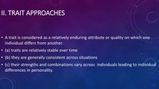 II. TRAIT APPROACHES
• A trait is considered as a relatively enduring attribute or quality on which one
individual differs from another.
• (a) traits are relatively stable over time
• (b) they are generally consistent across situations
• (c) their strengths and combinations vary across individuals leading to individual
differences in personality.
 