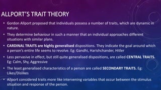 ALLPORT’S TRAIT THEORY
• Gordon Allport proposed that individuals possess a number of traits, which are dynamic in
nature.
• They determine behaviour in such a manner that an individual approaches different
situations with similar plans.
• CARDINAL TRAITS are highly generalised dispositions. They indicate the goal around which
a person’s entire life seems to revolve. Eg: Gandhi, Harishchander, Hitler
• Less pervasive in effect, but still quite generalised dispositions, are called CENTRAL TRAITS.
Eg: Calm, Shy, Aggressive
• The least generalised characteristics of a person are called SECONDARY TRAITS. Eg:
Likes/Dislikes
• Allport considered traits more like intervening variables that occur between the stimulus
situation and response of the person.
 