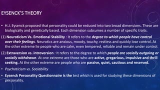 EYSENCK’S THEORY
• H.J. Eysenck proposed that personality could be reduced into two broad dimensions. These are
biologically and genetically based. Each dimension subsumes a number of specific traits.
(1) Neuroticism Vs. Emotional Stability : It refers to the degree to which people have control
over their feelings. Neurotics are anxious, moody, touchy, restless and quickly lose control. At
the other extreme lie people who are calm, even tempered, reliable and remain under control.
(2) Extraversion vs. introversion : It refers to the degree to which people are socially outgoing or
socially withdrawn. At one extreme are those who are active, gregarious, impulsive and thrill
seeking. At the other extreme are people who are passive, quiet, cautious and reserved.
• Psychoticism vs. Sociability
• Eysenck Personality Questionnaire is the test which is used for studying these dimensions of
personality.
 
