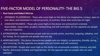 FIVE-FACTOR MODEL OF PERSONALITY- THE BIG 5
• Paul Costa and Robert McCrae
1. OPENNESS TO EXPERIENCE : Those who score high on this factor are imaginative, curious, open to
new ideas, and interested in cultural pursuits. In contrast, those who score low are rigid.
2. CONSCIENTIOUSNESS : Those who score high on this factor are achievement-oriented,
dependable, responsible, prudent, hardworking and self-controlled. On the opposite are people
who are impulsive.
3. EXTRAVERSION : It characterises people who are socially active, assertive, outgoing, talkative, and
fun loving. On its opposite are people who are shy.
4. AGREEABLENESS : This factor characterises people who are helpful, co-operative, friendly, caring,
and nurturing. On the opposite are people who are hostile and self-centered.
5. NEUROTICISM : People who score high on this factor are emotionally unstable, anxious, worried,
fearful, distressed, irritable and hypertensive. On the opposite side are people who are well
adjusted.
 