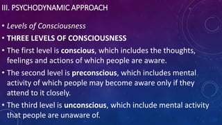 III. PSYCHODYNAMIC APPROACH
• Levels of Consciousness
• THREE LEVELS OF CONSCIOUSNESS
• The first level is conscious, which includes the thoughts,
feelings and actions of which people are aware.
• The second level is preconscious, which includes mental
activity of which people may become aware only if they
attend to it closely.
• The third level is unconscious, which include mental activity
that people are unaware of.
 