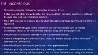 THE UNCONSCIOUS
• The unconscious is a reservoir of instinctive or animal drives.
• It also stores all ideas and wishes that are concealed from conscious awareness, perhaps,
because they lead to psychological conflicts.
• Most of these arise from sexual desires which cannot be expressed openly and therefore are
repressed.
• People constantly struggle to find either some socially acceptable ways to express
unconscious impulses, or to keep those impulses away from being expressed.
• Unsuccessful resolution of conflicts results in abnormal behaviour.
• Analysis of forgetting, mispronunciations, jokes and dreams provide us with a means to
approach the unconscious.
• Freud developed a therapeutic procedure, called psychoanalysis.
• The basic goal of psychoanalytic therapy is to bring therepressed unconscious materials to
consciousness, thereby helping people to live in a more self-aware and integrated manner.
 