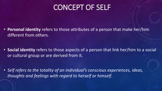 CONCEPT OF SELF
• Personal identity refers to those attributes of a person that make her/him
different from others.
• Social identity refers to those aspects of a person that link her/him to a social
or cultural group or are derived from it.
• Self refers to the totality of an individual’s conscious experiences, ideas,
thoughts and feelings with regard to herself or himself.
 
