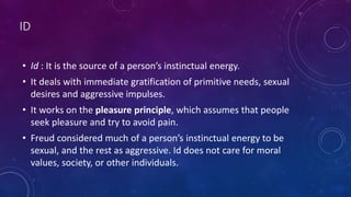 ID
• Id : It is the source of a person’s instinctual energy.
• It deals with immediate gratification of primitive needs, sexual
desires and aggressive impulses.
• It works on the pleasure principle, which assumes that people
seek pleasure and try to avoid pain.
• Freud considered much of a person’s instinctual energy to be
sexual, and the rest as aggressive. Id does not care for moral
values, society, or other individuals.
 