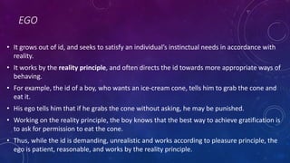 EGO
• It grows out of id, and seeks to satisfy an individual’s instinctual needs in accordance with
reality.
• It works by the reality principle, and often directs the id towards more appropriate ways of
behaving.
• For example, the id of a boy, who wants an ice-cream cone, tells him to grab the cone and
eat it.
• His ego tells him that if he grabs the cone without asking, he may be punished.
• Working on the reality principle, the boy knows that the best way to achieve gratification is
to ask for permission to eat the cone.
• Thus, while the id is demanding, unrealistic and works according to pleasure principle, the
ego is patient, reasonable, and works by the reality principle.
 