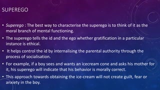 SUPEREGO
• Superego : The best way to characterise the superego is to think of it as the
moral branch of mental functioning.
• The superego tells the id and the ego whether gratification in a particular
instance is ethical.
• It helps control the id by internalising the parental authority through the
process of socialisation.
• For example, if a boy sees and wants an icecream cone and asks his mother for
it, his superego will indicate that his behavior is morally correct.
• This approach towards obtaining the ice-cream will not create guilt, fear or
anxiety in the boy.
 
