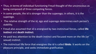 • Thus, in terms of individual functioning Freud thought of the unconscious as
being composed of three competing forces.
• In some people, the id is stronger than the superego; in others, it is the
superego.
• The relative strength of the id, ego and superego determines each person’s
stability.
• Freud also assumed that id is energised by two instinctual forces, called life
instinct and death instinct.
• He paid less attention to the death instinct and focused more on the life (or
sexual) instinct.
• The instinctual life force that energises the id is called libido. It works on the
pleasure principle, and seeks immediate gratification.
 