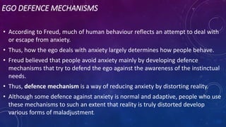 EGO DEFENCE MECHANISMS
• According to Freud, much of human behaviour reflects an attempt to deal with
or escape from anxiety.
• Thus, how the ego deals with anxiety largely determines how people behave.
• Freud believed that people avoid anxiety mainly by developing defence
mechanisms that try to defend the ego against the awareness of the instinctual
needs.
• Thus, defence mechanism is a way of reducing anxiety by distorting reality.
• Although some defence against anxiety is normal and adaptive, people who use
these mechanisms to such an extent that reality is truly distorted develop
various forms of maladjustment.
 