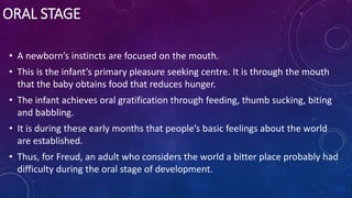 ORAL STAGE
• A newborn’s instincts are focused on the mouth.
• This is the infant’s primary pleasure seeking centre. It is through the mouth
that the baby obtains food that reduces hunger.
• The infant achieves oral gratification through feeding, thumb sucking, biting
and babbling.
• It is during these early months that people’s basic feelings about the world
are established.
• Thus, for Freud, an adult who considers the world a bitter place probably had
difficulty during the oral stage of development.
 