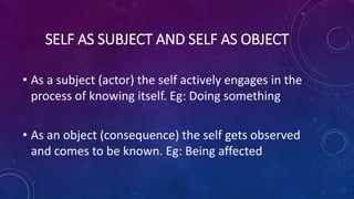 SELF AS SUBJECT AND SELF AS OBJECT
• As a subject (actor) the self actively engages in the
process of knowing itself. Eg: Doing something
• As an object (consequence) the self gets observed
and comes to be known. Eg: Being affected
 
