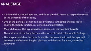 ANAL STAGE
• It is found that around ages two and three the child learns to respond to some
of the demands of the society.
• One of the principal demands made by parents is that the child learns to
control the bodily functions of urination and defecation.
• Most children at this age experience pleasure in moving their bowels.
• The anal area of the body becomes the focus of certain pleasurable feelings.
• This stage establishes the basis for conflict between the id and the ego, and
between the desire for babyish pleasure and demand for adult, controlled
behaviour.
 