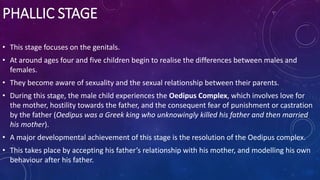 PHALLIC STAGE
• This stage focuses on the genitals.
• At around ages four and five children begin to realise the differences between males and
females.
• They become aware of sexuality and the sexual relationship between their parents.
• During this stage, the male child experiences the Oedipus Complex, which involves love for
the mother, hostility towards the father, and the consequent fear of punishment or castration
by the father (Oedipus was a Greek king who unknowingly killed his father and then married
his mother).
• A major developmental achievement of this stage is the resolution of the Oedipus complex.
• This takes place by accepting his father’s relationship with his mother, and modelling his own
behaviour after his father.
 