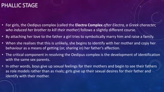 PHALLIC STAGE
• For girls, the Oedipus complex (called the Electra Complex after Electra, a Greek character,
who induced her brother to kill their mother) follows a slightly different course.
• By attaching her love to the father a girl tries to symbolically marry him and raise a family.
• When she realises that this is unlikely, she begins to identify with her mother and copy her
behaviour as a means of getting (or, sharing in) her father’s affection.
• The critical component in resolving the Oedipus complex is the development of identification
with the same sex parents.
• In other words, boys give up sexual feelings for their mothers and begin to see their fathers
as role models rather than as rivals; girls give up their sexual desires for their father and
identify with their mother.
 