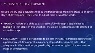 PSYCHOSEXUAL DEVELOPMENT
Freud’s theory also postulates that as children proceed from one stage to another
stage of development, they seem to adjust their view of the world.
• FIXATION- Failure of a child to pass successfully through a stage leads to
fixation to that stage. In this situation, the child’s development gets arrested at
an earlier stage.
• REGRESSION – Takes a person back to an earlier stage. Regression occurs when
a person’s resolution of problems at any stage of development is less than
adequate. In this situation, people display behaviours typical of a less mature
stage of development.
 