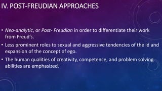 IV. POST-FREUDIAN APPROACHES
• Neo-analytic, or Post- Freudian in order to differentiate their work
from Freud’s.
• Less prominent roles to sexual and aggressive tendencies of the id and
expansion of the concept of ego.
• The human qualities of creativity, competence, and problem solving
abilities are emphasized.
 