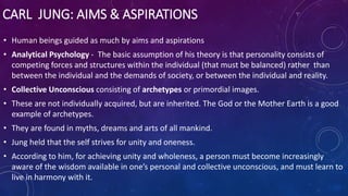CARL JUNG: AIMS & ASPIRATIONS
• Human beings guided as much by aims and aspirations
• Analytical Psychology - The basic assumption of his theory is that personality consists of
competing forces and structures within the individual (that must be balanced) rather than
between the individual and the demands of society, or between the individual and reality.
• Collective Unconscious consisting of archetypes or primordial images.
• These are not individually acquired, but are inherited. The God or the Mother Earth is a good
example of archetypes.
• They are found in myths, dreams and arts of all mankind.
• Jung held that the self strives for unity and oneness.
• According to him, for achieving unity and wholeness, a person must become increasingly
aware of the wisdom available in one’s personal and collective unconscious, and must learn to
live in harmony with it.
 