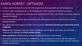 KAREN HORNEY : OPTIMISM
• A more optimistic view of human life with emphasis on human growth and self-actualisation.
• Horney’s major contribution lies in her challenge to Freud’s treatment of women as inferior.
• According to her, each sex has attributes to be admired by the other, and neither sex can be viewed as
superior or inferior.
• She countered that women were more likely to be affected by social and cultural factors than by
biological factors.
• She argued that psychological disorders were caused by disturbed interpersonal relationship during
childhood.
• When parents’ behaviour toward a child is indifferent, discouraging, and erratic, the child feels
insecure and a feeling called basic anxiety results.
• Deep resentment toward parents or basic hostility occurs due to this anxiety.
• By showing excessive dominance or indifference, or by providing too much or too little approval,
parents can generate among children feelings of isolation and helplessness which interfere with their
healthy development.
 