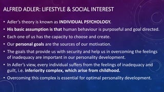 ALFRED ADLER: LIFESTYLE & SOCIAL INTEREST
• Adler’s theory is known as INDIVIDUAL PSYCHOLOGY.
• His basic assumption is that human behaviour is purposeful and goal directed.
• Each one of us has the capacity to choose and create.
• Our personal goals are the sources of our motivation.
• The goals that provide us with security and help us in overcoming the feelings
of inadequacy are important in our personality development.
• In Adler’s view, every individual suffers from the feelings of inadequacy and
guilt, i.e. inferiority complex, which arise from childhood.
• Overcoming this complex is essential for optimal personality development.
 