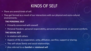 KINDS OF SELF
• There are several kinds of self.
• They get formed as a result of our interactions with our physical and socio-cultural
environments.
THE PERSONAL SELF
• Primarily concerned with oneself.
• Personal freedom, personal responsibility, personal achievement, or personal comforts.
THE SOCIAL SELF
• In relation with others
• Aspects of life as cooperation, unity, affiliation, sacrifice, support or sharing.
• This self values family and social relationships.
• Also referred to as familial or relational self.
 
