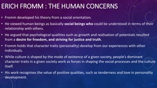 ERICH FROMM : THE HUMAN CONCERNS
• Fromm developed his theory from a social orientation.
• He viewed human beings as basically social beings who could be understood in terms of their
relationship with others.
• He argued that psychological qualities such as growth and realisation of potentials resulted
from a desire for freedom, and striving for justice and truth.
• Fromm holds that character traits (personality) develop from our experiences with other
individuals.
• While culture is shaped by the mode of existence of a given society, people’s dominant
character traits in a given society work as forces in shaping the social processes and the culture
itself.
• His work recognises the value of positive qualities, such as tenderness and love in personality
development.
 