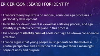 ERIK ERIKSON : SEARCH FOR IDENTITY
• Erikson’s theory lays stress on rational, conscious ego processes in
personality development.
• In his theory, development is viewed as a lifelong process, and ego
identity is granted a central place in this process.
• His concept of identity crisis of adolescent age has drawn considerable
attention.
• Erikson argues that young people must generate for themselves a
central perspective and a direction that can give them a meaningful
sense of unity and purpose.
 