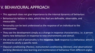 V. BEHAVIOURAL APPROACH
• This approach does not give importance to the internal dynamics of behaviour.
• Behaviourists believe in data, which they feel are definable, observable, and
measurable.
• Personality can be best understood as the response of an individual to the
environment.
• They see the development simply as a change in response characteristics, i.e. a person
learns new behaviours in response to new environments and stimuli.
• the structural unit of personality is the response. Each response is a behaviour, which is
emitted to satisfy a specific need.
• Classical conditioning (Pavlov), instrumental conditioning (Skinner), and observational
learning (Bandura) view learning and maintenance of behaviour from different angles.
 