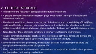 VI. CULTURAL APPROACH
• In relation to the features of ecological and cultural environment.
• A group’s ‘economic maintenance system’ plays a vital role in the origin of cultural and
behavioural variations.
• The climatic conditions, the nature of terrain of the habitat and the availability of food (flora
and fauna) in it determine not only people’s economic activities, but also their settlement
patterns, social structures, division of labour, and other features such as childrearing practices.
• Taken together these elements constitute a child’s overall learning environment.
• Rituals, ceremonies, religious practices, arts, recreational activities, games and play are the
means through which people’s personality gets projected in a culture.
• People develop various personality (behavioural) qualities in an attempt to adapt to the
ecological and cultural features of a group’s life.
• Thus, the cultural approach considers personality as an adaptation of individuals or groups to
the demands of their ecology and culture.
 