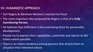 VII. HUMANISTIC APPROACH
• Carl Rogers & Abraham Maslow’s reaction to Freud
• The most important idea proposed by Rogers is that of a Fully
Functioning Person.
• He believes that fulfilment is the motivating force for personality
development.
• People try to express their capabilities, potentials and talents to the
fullest extent possible.
• There is an inborn tendency among persons that directs them to
actualise their inherited nature.
 