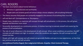 CARL ROGERS
• Two basic assumptions about human behaviour:
1. Behaviour is goal-directed and worthwhile.
2. People (who are innately good) will almost always choose adaptive, self-actualising behaviour.
• The theory assumes that people are constantly engaged in the process of actualising their true self.
• self and ideal self- Correspondence vs. Discrepancy
• People have a tendency to maximise self-concept through self-actualisation. In this process, the self grows,
expands and becomes more social.
• Personality development as a continuous process. It involves learning to evaluate oneself and mastering the
process of self-actualisation.
• The role of social influences in the development of self-concept. When social conditions are positive, the self-
concept and self-esteem are high. In contrast, when the conditions are negative, the self-concept and self-
esteem are low.
• People with high self-concept and self-esteem are generally flexible and open to new experiences, so that they
can continue to grow and self-actualise.
• Unconditional Positive Regard, Non-Judgmental Attitude, Empathy- Client Centered Therapy
 