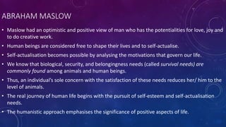 ABRAHAM MASLOW
• Maslow had an optimistic and positive view of man who has the potentialities for love, joy and
to do creative work.
• Human beings are considered free to shape their lives and to self-actualise.
• Self-actualisation becomes possible by analysing the motivations that govern our life.
• We know that biological, security, and belongingness needs (called survival needs) are
commonly found among animals and human beings.
• Thus, an individual’s sole concern with the satisfaction of these needs reduces her/ him to the
level of animals.
• The real journey of human life begins with the pursuit of self-esteem and self-actualisation
needs.
• The humanistic approach emphasises the significance of positive aspects of life.
 