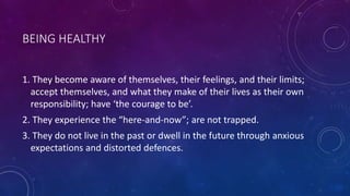 BEING HEALTHY
1. They become aware of themselves, their feelings, and their limits;
accept themselves, and what they make of their lives as their own
responsibility; have ‘the courage to be’.
2. They experience the “here-and-now”; are not trapped.
3. They do not live in the past or dwell in the future through anxious
expectations and distorted defences.
 