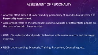ASSESSMENT OF PERSONALITY
• A formal effort aimed at understanding personality of an individual is termed as
Personality Assessment.
• Assessment refers to the procedures used to evaluate or differentiate people on
the basis of certain characteristics.
• GOAL- To understand and predict behaviour with minimum error and maximum
accuracy.
• USES- Understanding, Diagnosis, Training, Placement, Counselling, etc.
 