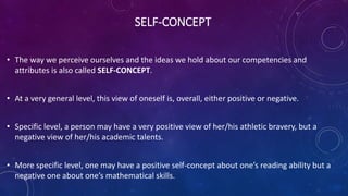 SELF-CONCEPT
• The way we perceive ourselves and the ideas we hold about our competencies and
attributes is also called SELF-CONCEPT.
• At a very general level, this view of oneself is, overall, either positive or negative.
• Specific level, a person may have a very positive view of her/his athletic bravery, but a
negative view of her/his academic talents.
• More specific level, one may have a positive self-concept about one’s reading ability but a
negative one about one’s mathematical skills.
 